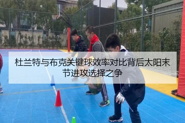 杜兰特与布克关键球效率对比背后太阳末节进攻选择之争