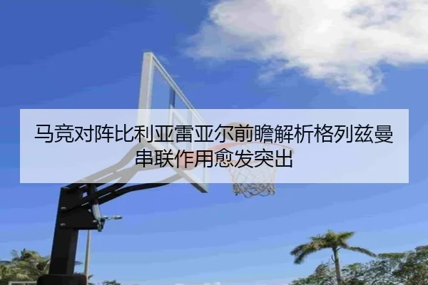 马竞对阵比利亚雷亚尔前瞻解析格列兹曼串联作用愈发突出
