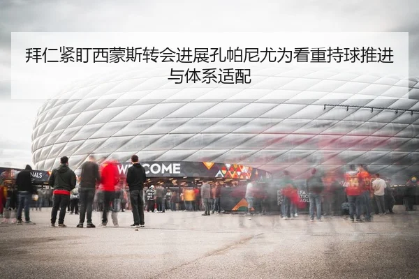 拜仁紧盯西蒙斯转会进展孔帕尼尤为看重持球推进与体系适配